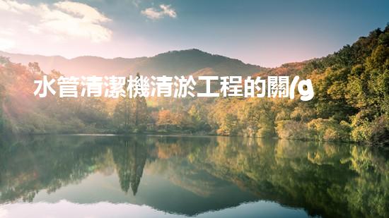 水管清潔機清淤工程的關(guān)鍵技術(shù)揭秘？如何確保施工安全與效果提升！
